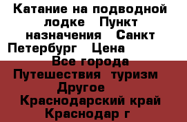 Катание на подводной лодке › Пункт назначения ­ Санкт-Петербург › Цена ­ 5 000 - Все города Путешествия, туризм » Другое   . Краснодарский край,Краснодар г.